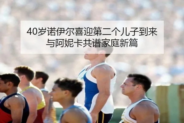 40岁诺伊尔喜迎第二个儿子到来 与阿妮卡共谱家庭新篇